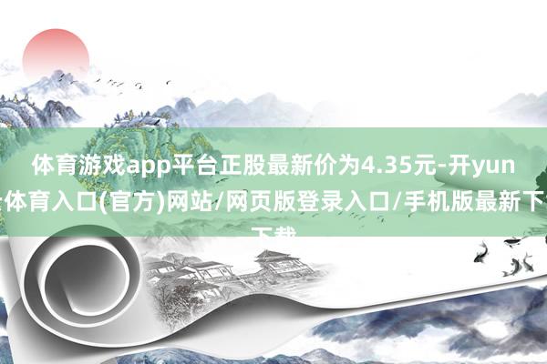 体育游戏app平台正股最新价为4.35元-开yun云体育入口(官方)网站/网页版登录入口/手机版最新下载