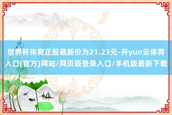 世界杯体育正股最新价为21.23元-开yun云体育入口(官方)网站/网页版登录入口/手机版最新下载