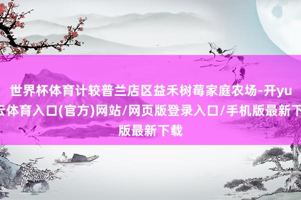 世界杯体育计较普兰店区益禾树莓家庭农场-开yun云体育入口(官方)网站/网页版登录入口/手机版最新下载
