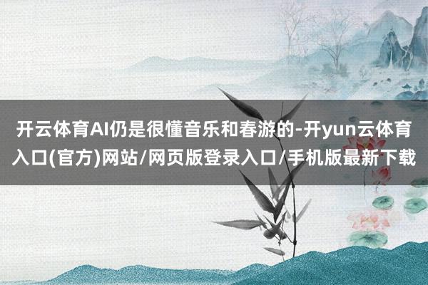开云体育AI仍是很懂音乐和春游的-开yun云体育入口(官方)网站/网页版登录入口/手机版最新下载