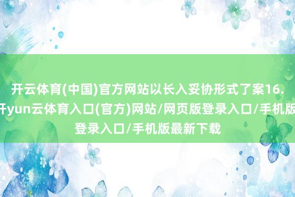 开云体育(中国)官方网站以长入妥协形式了案16.79万件-开yun云体育入口(官方)网站/网页版登录入口/手机版最新下载