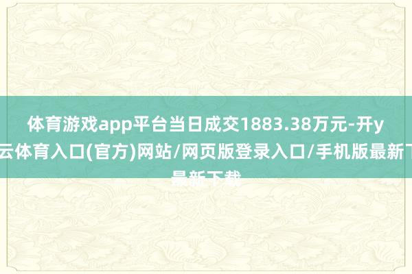 体育游戏app平台当日成交1883.38万元-开yun云体育入口(官方)网站/网页版登录入口/手机版最新下载