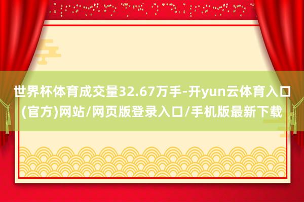 世界杯体育成交量32.67万手-开yun云体育入口(官方)网站/网页版登录入口/手机版最新下载