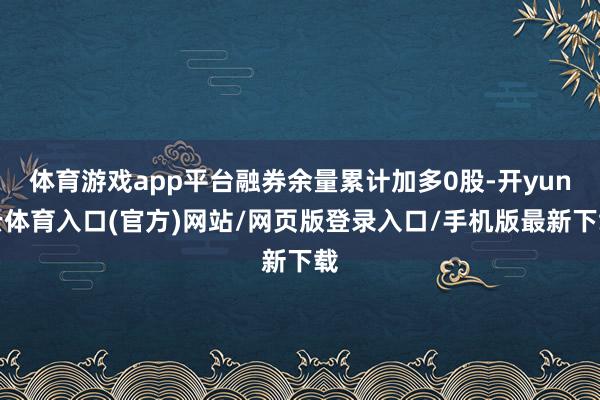 体育游戏app平台融券余量累计加多0股-开yun云体育入口(官方)网站/网页版登录入口/手机版最新下载