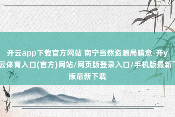 开云app下载官方网站 南宁当然资源局暗意-开yun云体育入口(官方)网站/网页版登录入口/手机版最新下载