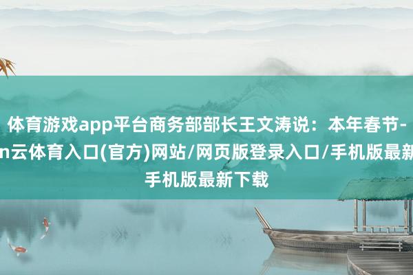 体育游戏app平台商务部部长王文涛说：本年春节-开yun云体育入口(官方)网站/网页版登录入口/手机版最新下载
