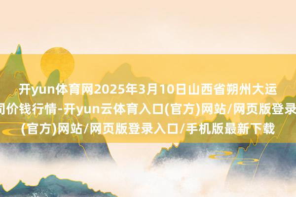 开yun体育网2025年3月10日山西省朔州大运果菜批发阛阓有限公司价钱行情-开yun云体育入口(官方)网站/网页版登录入口/手机版最新下载