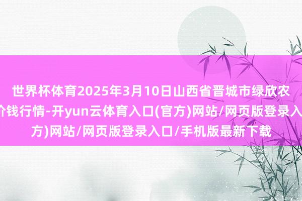 世界杯体育2025年3月10日山西省晋城市绿欣农家具营业有限公司价钱行情-开yun云体育入口(官方)网站/网页版登录入口/手机版最新下载