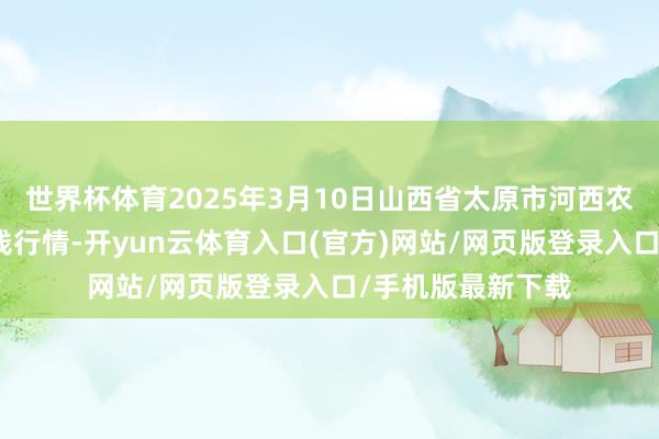 世界杯体育2025年3月10日山西省太原市河西农产物有限公司价钱行情-开yun云体育入口(官方)网站/网页版登录入口/手机版最新下载