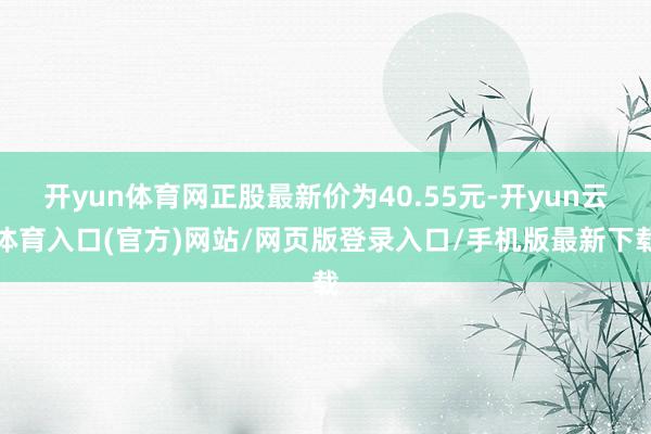 开yun体育网正股最新价为40.55元-开yun云体育入口(官方)网站/网页版登录入口/手机版最新下载