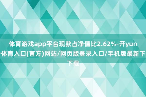 体育游戏app平台现款占净值比2.62%-开yun云体育入口(官方)网站/网页版登录入口/手机版最新下载