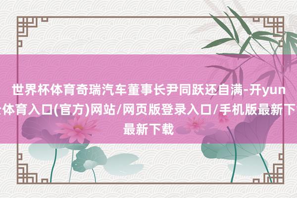 世界杯体育奇瑞汽车董事长尹同跃还自满-开yun云体育入口(官方)网站/网页版登录入口/手机版最新下载