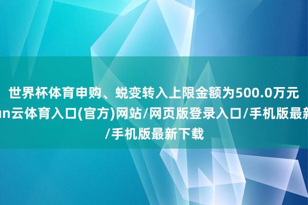 世界杯体育申购、蜕变转入上限金额为500.0万元-开yun云体育入口(官方)网站/网页版登录入口/手机版最新下载