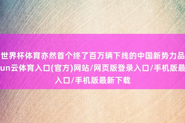 世界杯体育亦然首个终了百万辆下线的中国新势力品牌-开yun云体育入口(官方)网站/网页版登录入口/手机版最新下载