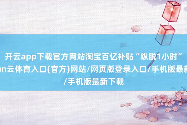 开云app下载官方网站淘宝百亿补贴“纵脱1小时”-开yun云体育入口(官方)网站/网页版登录入口/手机版最新下载