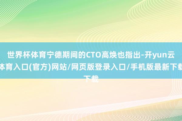 世界杯体育宁德期间的CTO高焕也指出-开yun云体育入口(官方)网站/网页版登录入口/手机版最新下载