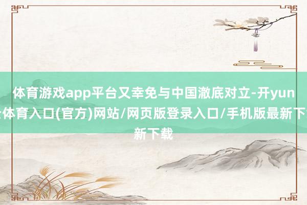 体育游戏app平台又幸免与中国澈底对立-开yun云体育入口(官方)网站/网页版登录入口/手机版最新下载