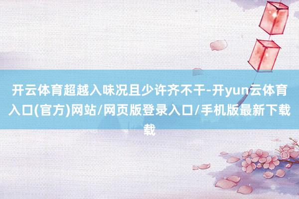 开云体育超越入味况且少许齐不干-开yun云体育入口(官方)网站/网页版登录入口/手机版最新下载