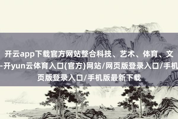 开云app下载官方网站整合科技、艺术、体育、文体等多学科-开yun云体育入口(官方)网站/网页版登录入口/手机版最新下载