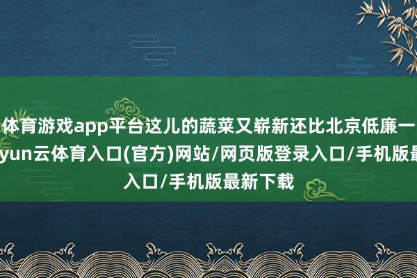 体育游戏app平台这儿的蔬菜又崭新还比北京低廉一二倍-开yun云体育入口(官方)网站/网页版登录入口/手机版最新下载