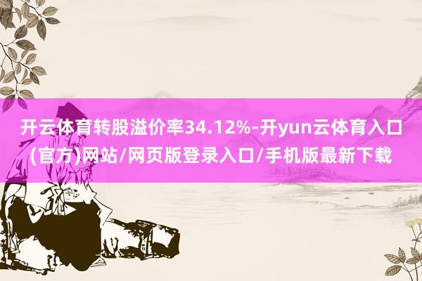 开云体育转股溢价率34.12%-开yun云体育入口(官方)网站/网页版登录入口/手机版最新下载