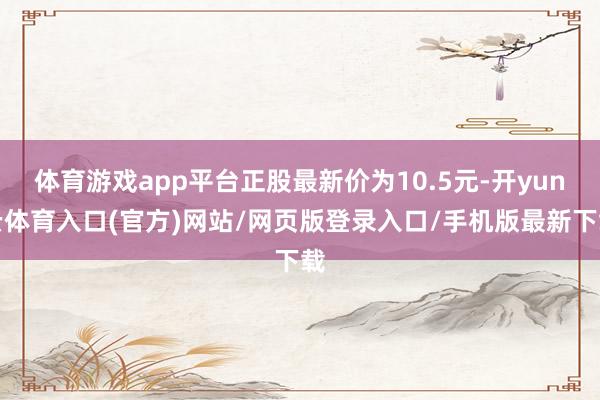 体育游戏app平台正股最新价为10.5元-开yun云体育入口(官方)网站/网页版登录入口/手机版最新下载