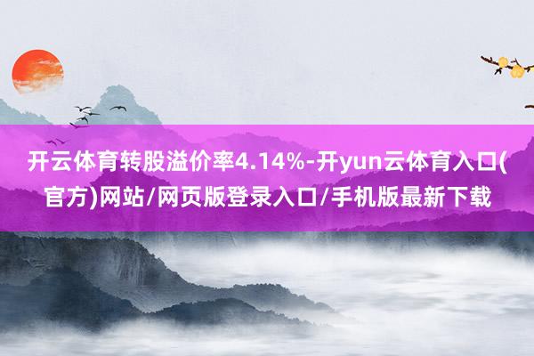 开云体育转股溢价率4.14%-开yun云体育入口(官方)网站/网页版登录入口/手机版最新下载