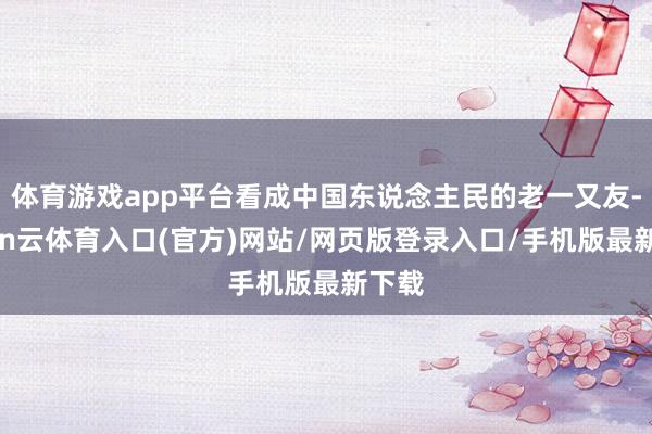 体育游戏app平台看成中国东说念主民的老一又友-开yun云体育入口(官方)网站/网页版登录入口/手机版最新下载
