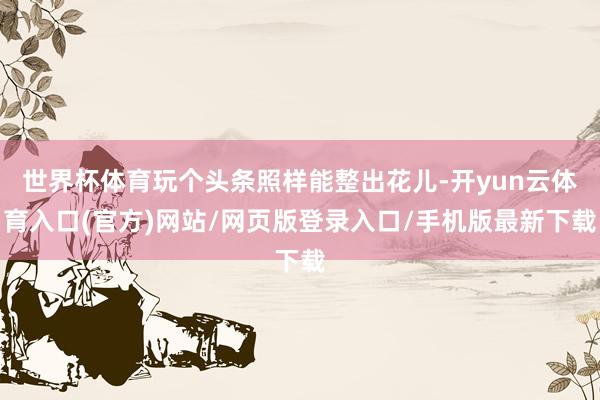 世界杯体育玩个头条照样能整出花儿-开yun云体育入口(官方)网站/网页版登录入口/手机版最新下载