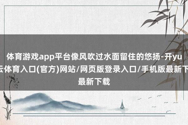 体育游戏app平台像风吹过水面留住的悠扬-开yun云体育入口(官方)网站/网页版登录入口/手机版最新下载