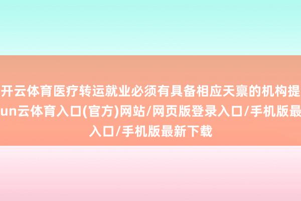 开云体育医疗转运就业必须有具备相应天禀的机构提供-开yun云体育入口(官方)网站/网页版登录入口/手机版最新下载