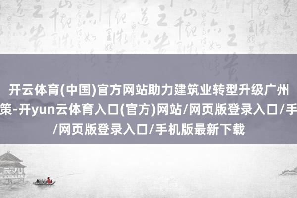 开云体育(中国)官方网站助力建筑业转型升级广州市印发活动决策-开yun云体育入口(官方)网站/网页版登录入口/手机版最新下载