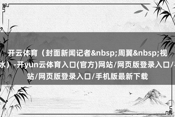 开云体育（封面新闻记者&nbsp;周翼&nbsp;视频&nbsp;周珂冰）-开yun云体育入口(官方)网站/网页版登录入口/手机版最新下载