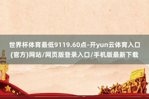 世界杯体育最低9119.60点-开yun云体育入口(官方)网站/网页版登录入口/手机版最新下载