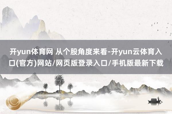 开yun体育网 　　从个股角度来看-开yun云体育入口(官方)网站/网页版登录入口/手机版最新下载