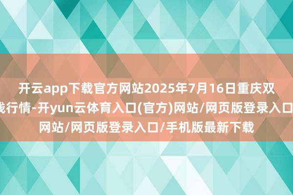 开云app下载官方网站2025年7月16日重庆双福海外农贸城价钱行情-开yun云体育入口(官方)网站/网页版登录入口/手机版最新下载