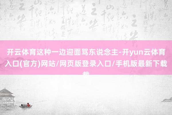 开云体育这种一边迎面骂东说念主-开yun云体育入口(官方)网站/网页版登录入口/手机版最新下载
