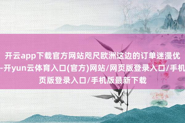 开云app下载官方网站咫尺欧洲这边的订单迷漫优先安排出产-开yun云体育入口(官方)网站/网页版登录入口/手机版最新下载