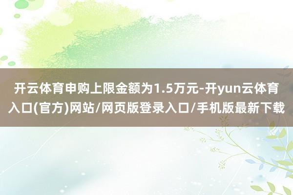 开云体育申购上限金额为1.5万元-开yun云体育入口(官方)网站/网页版登录入口/手机版最新下载