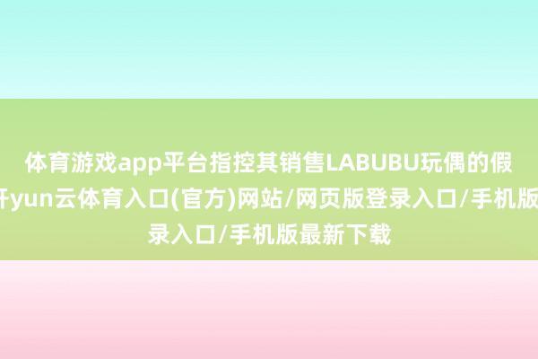体育游戏app平台指控其销售LABUBU玩偶的假冒版块-开yun云体育入口(官方)网站/网页版登录入口/手机版最新下载