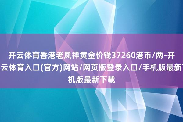 开云体育香港老凤祥黄金价钱37260港币/两-开yun云体育入口(官方)网站/网页版登录入口/手机版最新下载