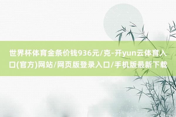 世界杯体育金条价钱936元/克-开yun云体育入口(官方)网站/网页版登录入口/手机版最新下载