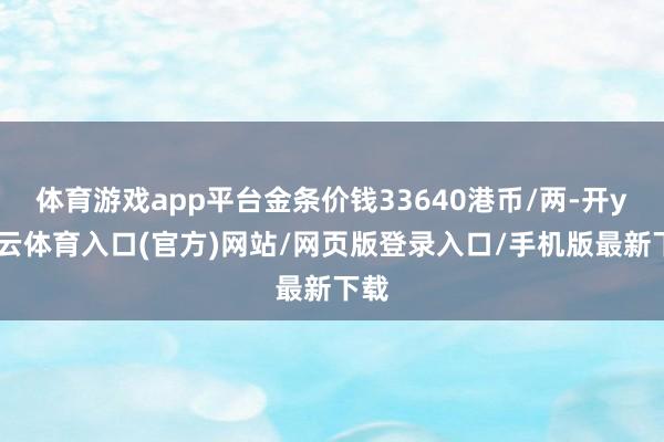 体育游戏app平台金条价钱33640港币/两-开yun云体育入口(官方)网站/网页版登录入口/手机版最新下载