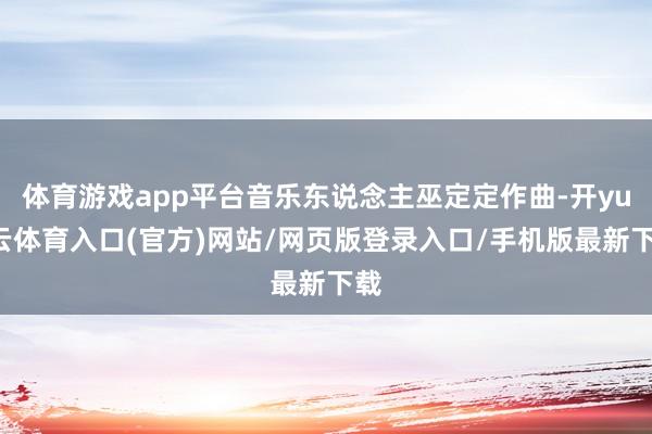 体育游戏app平台音乐东说念主巫定定作曲-开yun云体育入口(官方)网站/网页版登录入口/手机版最新下载