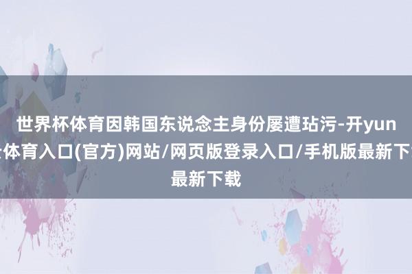 世界杯体育因韩国东说念主身份屡遭玷污-开yun云体育入口(官方)网站/网页版登录入口/手机版最新下载