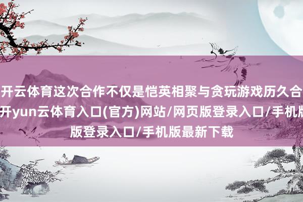 开云体育这次合作不仅是恺英相聚与贪玩游戏历久合作的延长-开yun云体育入口(官方)网站/网页版登录入口/手机版最新下载