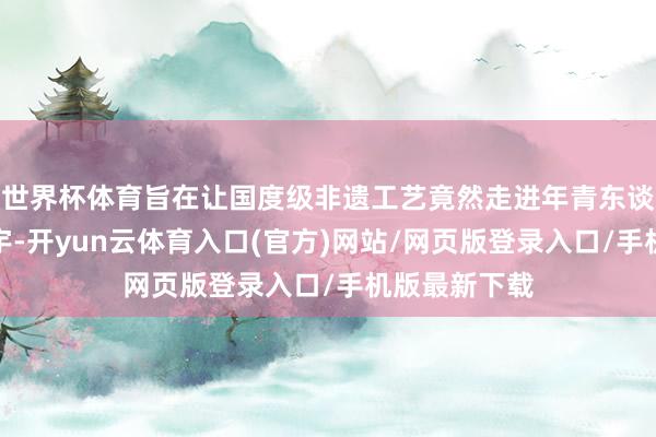 世界杯体育旨在让国度级非遗工艺竟然走进年青东谈主的精神寰宇-开yun云体育入口(官方)网站/网页版登录入口/手机版最新下载