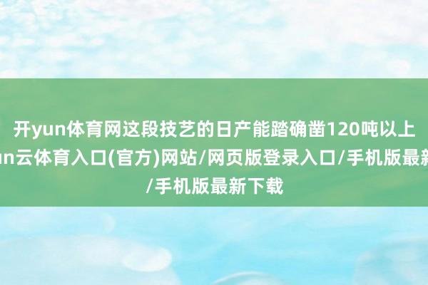 开yun体育网这段技艺的日产能踏确凿120吨以上-开yun云体育入口(官方)网站/网页版登录入口/手机版最新下载