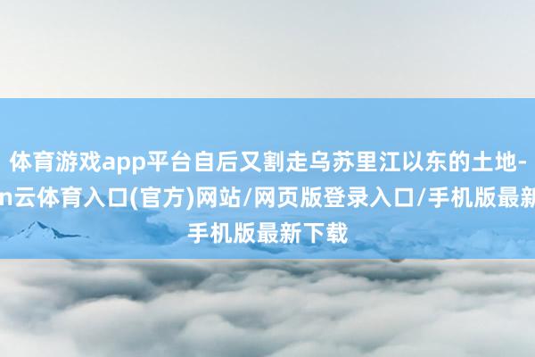 体育游戏app平台自后又割走乌苏里江以东的土地-开yun云体育入口(官方)网站/网页版登录入口/手机版最新下载