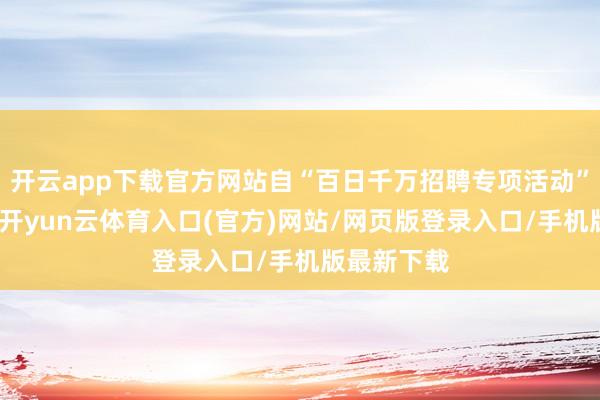开云app下载官方网站自“百日千万招聘专项活动”开展以来-开yun云体育入口(官方)网站/网页版登录入口/手机版最新下载
